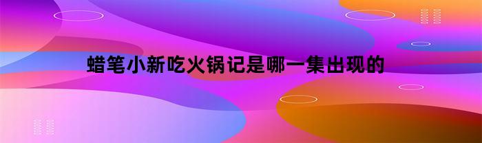 蜡笔小新吃火锅记是哪一集出现的(蜡笔小新吃锅子)
