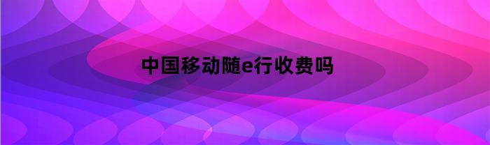 中国移动随e行收费吗(10086随e行)