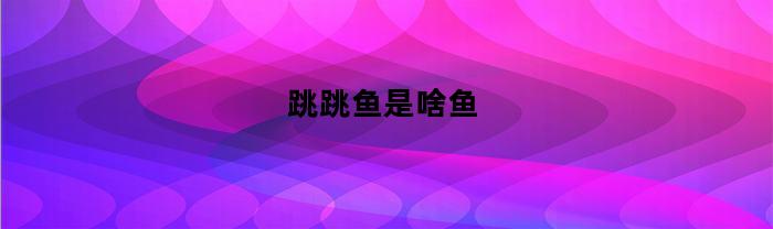 跳跳鱼是啥鱼(跳跳鱼叫什么鱼)