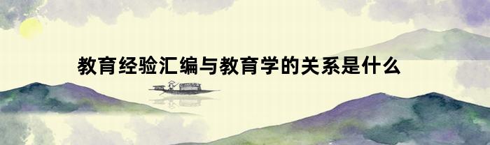 教育经验汇编与教育学的关系是什么(教育经验汇编与教育学的关系是什么意思)