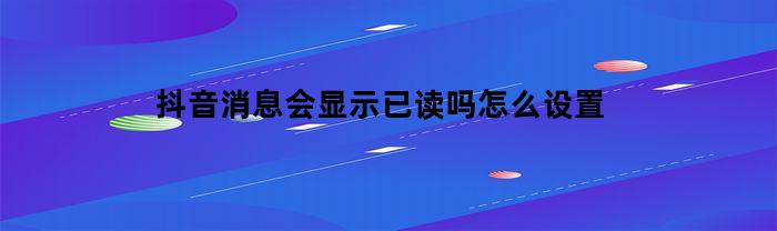 抖音消息会显示已读吗怎么设置(抖音消息可以显示已读吗)