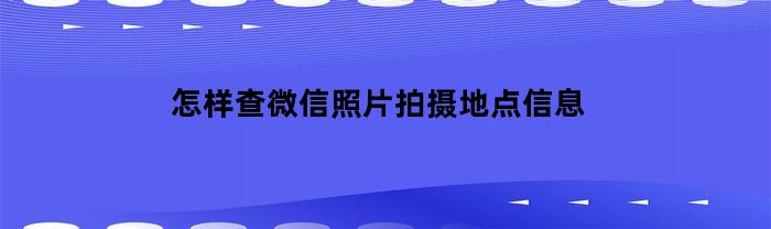 怎样查微信照片拍摄地点信息(怎样查微信照片拍摄地点信息记录)