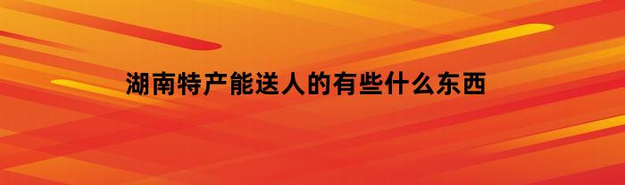 湖南特产能送人的有些什么东西(适合送礼的湖南特产)