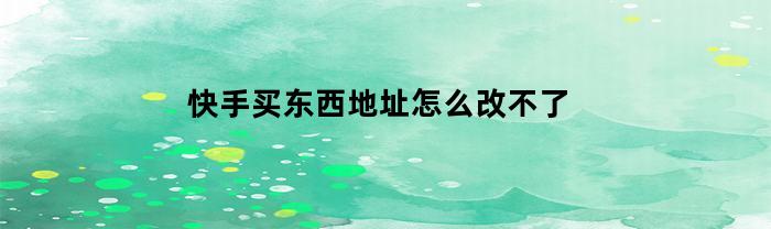 快手买东西地址怎么改不了(快手买东西地址错了怎么改)