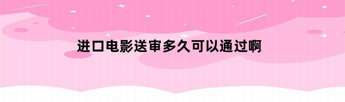 进口电影送审多久可以通过啊(进口电影送审多久可以通过啊知乎)