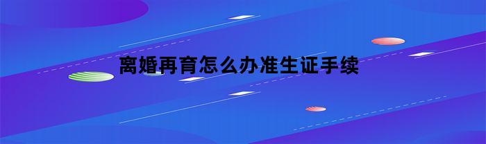 离婚再育怎么办准生证手续(离婚后再婚怎么办准生证)