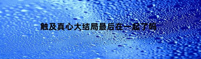 触及真心大结局最后在一起了吗(触及真心哪一集恋情曝光)