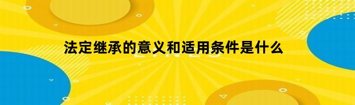 法定继承的意义和适用条件是什么(法定继承的解释)