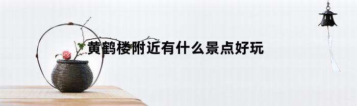 黄鹤楼附近有什么景点好玩(黄鹤楼附近有什么好吃的地方)