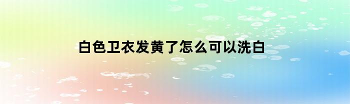 白色卫衣发黄了怎么可以洗白(白衣服发黄洗白简单有效方法)