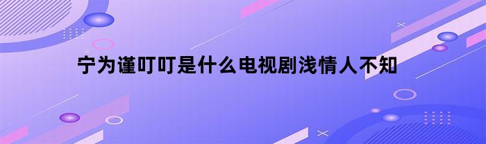 宁为谨叮叮是什么电视剧浅情人不知(宁为谨叮叮什么时候在一起)