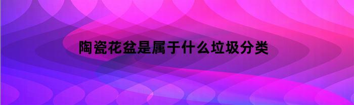 陶瓷花盆是属于什么垃圾分类(陶瓷花盆是属于什么垃圾分类类型)