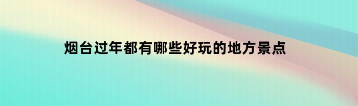 烟台过年都有哪些好玩的地方景点(烟台过年都有哪些好玩的地方景点呢)