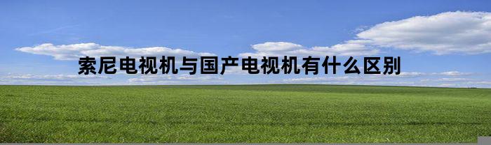 索尼电视机与国产电视机有什么区别(索尼电视机和国产电视机区别)