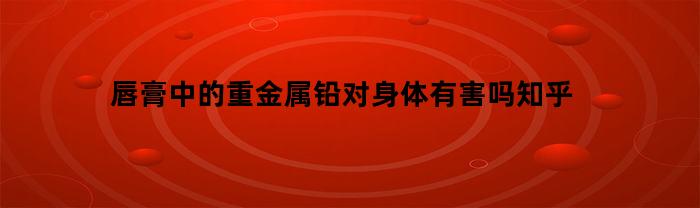 唇膏中的重金属铅对身体有害吗知乎(唇膏怎样检测重金属)