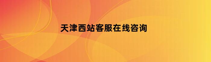 天津西站客服在线咨询(天津西站客服咨询电话)
