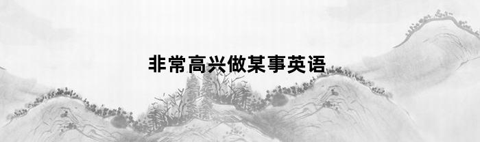 非常高兴做某事英语(很高兴做某事的英语怎么写)