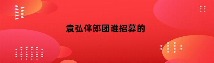 袁弘伴郎团谁招募的(袁弘伴郎天团)