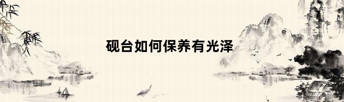 砚台如何保养有光泽(砚台如何保养有光泽的东西)