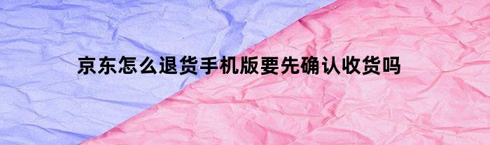 京东怎么退货手机版要先确认收货吗(京东怎么申请退货退款需要先收货吗)