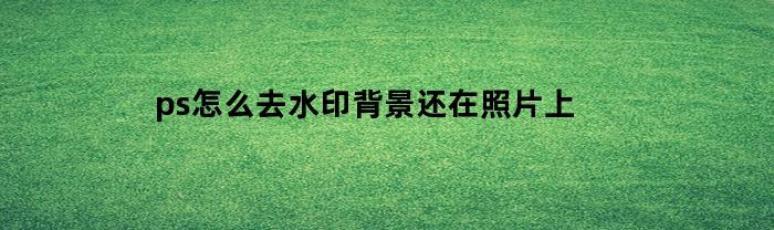 ps怎么去水印背景还在照片上(ps去水印保留背景)