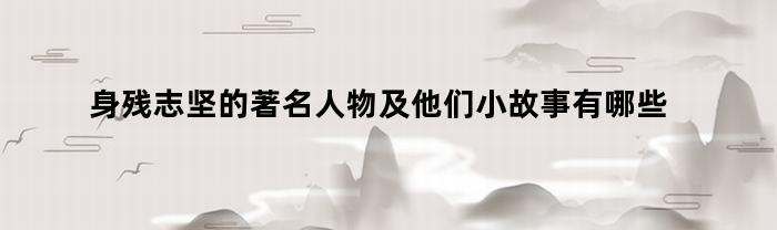 身残志坚的著名人物及他们小故事有哪些(身残志坚的著名人物8个200)