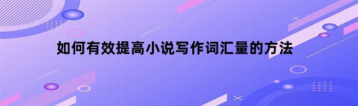 如何有效提高小说写作词汇量的方法(提高小说写作能力)