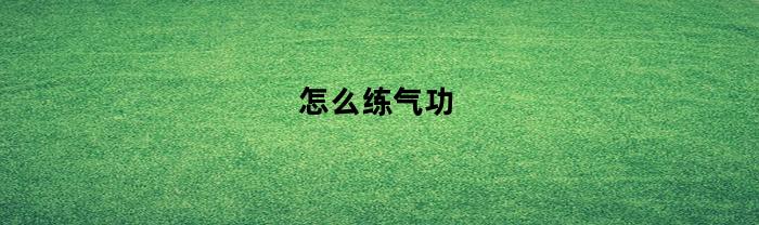 怎么练气功(怎么练气功打通小周天)