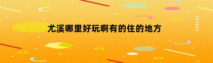 尤溪哪里好玩啊有的住的地方(尤溪值得旅游的景点)