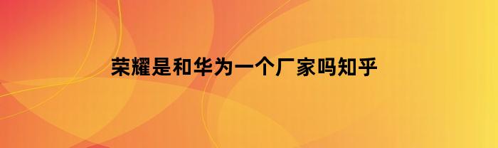 荣耀是和华为一个厂家吗知乎(荣耀是和华为一个厂家吗知乎视频)