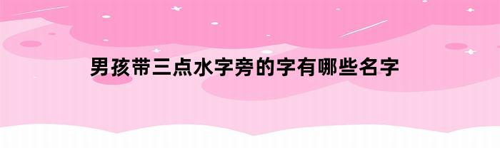 男孩带三点水字旁的字有哪些名字(男孩取名带三点水的字)