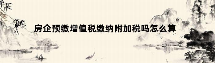 房企预缴增值税缴纳附加税吗怎么算(房企预缴增值税计算)