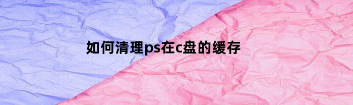 如何清理ps在c盘的缓存(如何清理ps在c盘的缓存数据)