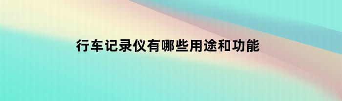 行车记录仪有哪些用途和功能(行车记录仪的主要用途)