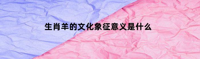 生肖羊的文化象征意义是什么(生肖羊的吉祥物是什么)