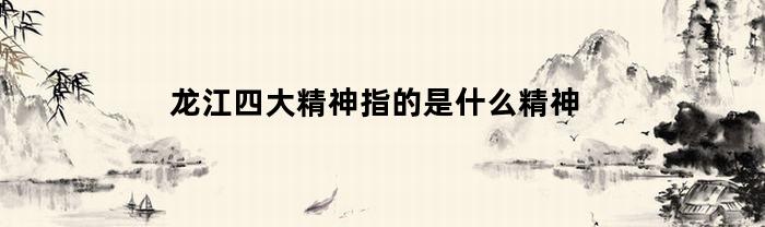 龙江四大精神指的是什么精神(深刻理解龙江四大精神)