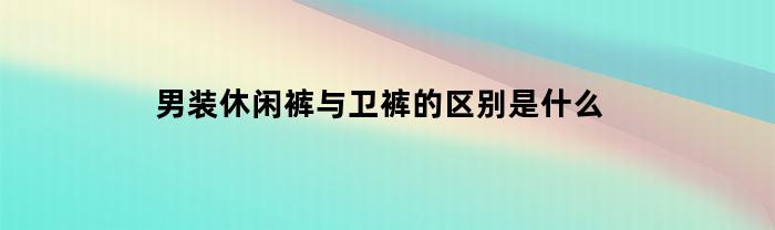 男装休闲裤与卫裤的区别是什么(休闲卫裤配什么鞋子男)