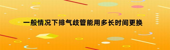 一般情况下排气歧管能用多长时间更换(一般情况下排气歧管能用多长时间更换一次)