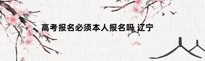 高考报名必须本人报名吗(高考报名一定要本人去学校报名吗)