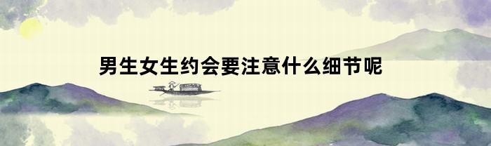 男生女生约会要注意什么细节呢(男生和女生约会要注意的细节)