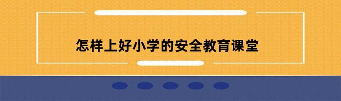 怎样上好小学的安全教育课堂(如何上好小学安全教育课)