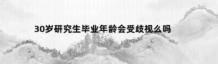 30岁研究生毕业年龄会受歧视么吗(30岁研究生毕业算晚吗)