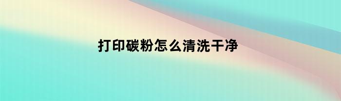 打印碳粉怎么清洗干净(打印碳粉怎么清洗干净图解)