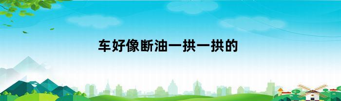 车好像断油一拱一拱的(车好像断油一拱一拱的没有故障码)