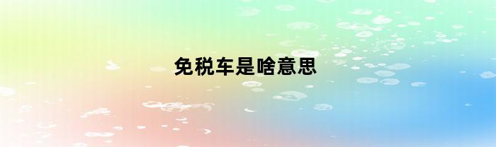 免税车是啥意思(免税车好不好)