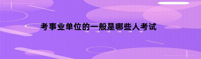 考事业单位的一般是哪些人考试(考事业单位一般考什么)