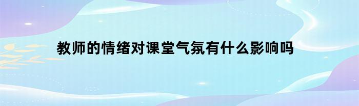 教师的情绪对课堂气氛有什么影响吗(教师情绪状态对教学效果影响的实验研究)