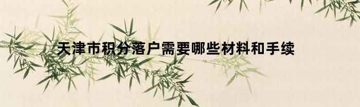 天津市积分落户需要哪些材料和手续(天津市积分落户需要哪些材料和手续费)