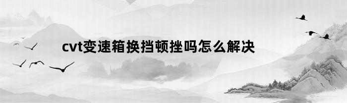 cvt变速箱换挡顿挫吗怎么解决(cvt变速箱换挡顿挫吗怎么解决的)