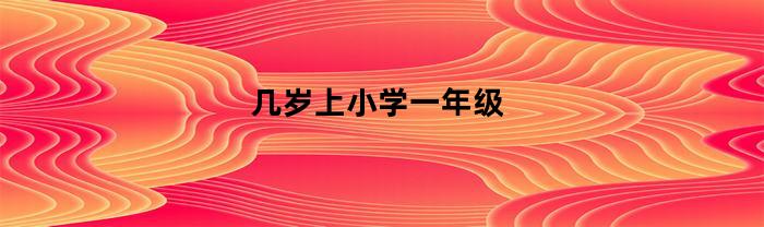 几岁上小学一年级(国家规定小孩几岁上小学一年级)
